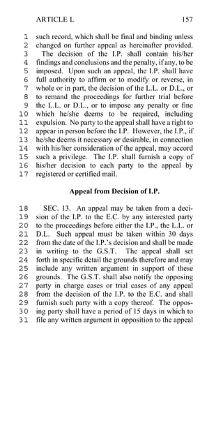 ARTICLE L                                          157

 1   such record, which shall be final and binding unless
 2   changed on further appeal as hereinafter provided.
 3     The decision of the I.P. shall contain his/her
 4   findings and conclusions and the penalty, if any, to be
 5   imposed. Upon such an appeal, the I.P. shall have
 6   full authority to affirm or to modify or reverse, in
 7   whole or in part, the decision of the L.L. or D.L., or
 8   to remand the proceedings for further trial before
 9   the L.L. or D.L., or to impose any penalty or fine
10   which he/she deems to be required, including
11   expulsion. No party to the appeal shall have a right to
12   appear in person before the I.P. However, the I.P., if
13   he/she deems it necessary or desirable, in connection
14   with his/her consideration of the appeal, may accord
15   such a privilege. The I.P. shall furnish a copy of
16   his/her decision to each party to the appeal by
17   registered or certified mail.

                Appeal from Decision of I.P.

18      SEC. 13. An appeal may be taken from a deci-
19   sion of the I.P. to the E.C. by any interested party
20   to the proceedings before either the I.P., the L.L. or
21   D.L. Such appeal must be taken within 30 days
22   from the date of the I.P.’s decision and shall be made
23   in writing to the G.S.T. The appeal shall set
24   forth in specific detail the grounds therefore and may
25   include any written argument in support of these
26   grounds. The G.S.T. shall also notify the opposing
27   party in charge cases or trial cases of any appeal
28   from the decision of the I.P. to the E.C. and shall
29   furnish such party with a copy thereof. The oppos-
30   ing party shall have a period of 15 days in which to
31   file any written argument in opposition to the appeal
 