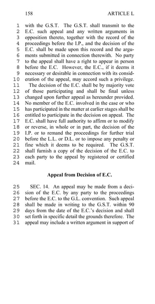 158                                        ARTICLE L

 1   with the G.S.T. The G.S.T. shall transmit to the
 2   E.C. such appeal and any written arguments in
 3   opposition thereto, together with the record of the
 4   proceedings before the I.P., and the decision of the
 5   E.C. shall be made upon this record and the argu-
 6   ments submitted in connection therewith. No party
 7   to the appeal shall have a right to appear in person
 8   before the E.C. However, the E.C., if it deems it
 9   necessary or desirable in connection with its consid-
10   eration of the appeal, may accord such a privilege.
11     The decision of the E.C. shall be by majority vote
12   of those participating and shall be final unless
13   changed upon further appeal as hereunder provided.
14   No member of the E.C. involved in the case or who
15   has participated in the matter at earlier stages shall be
16   entitled to participate in the decision on appeal. The
17   E.C. shall have full authority to affirm or to modify
18   or reverse, in whole or in part, the decision of the
19   I.P. or to remand the proceedings for further trial
20   before the L.L. or D.L. or to impose any penalty or
21   fine which it deems to be required. The G.S.T.
22   shall furnish a copy of the decision of the E.C. to
23   each party to the appeal by registered or certified
24   mail.

                Appeal from Decision of E.C.

25      SEC. 14. An appeal may be made from a deci-
26   sion of the E.C. by any party to the proceedings
27   before the E.C. to the G.L. convention. Such appeal
28   shall be made in writing to the G.S.T. within 90
29   days from the date of the E.C.’s decision and shall
30   set forth in specific detail the grounds therefore. The
31   appeal may include a written argument in support of
 