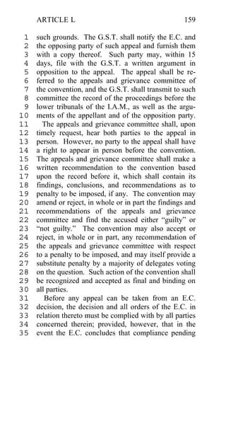 ARTICLE L                                        159

 1   such grounds. The G.S.T. shall notify the E.C. and
 2   the opposing party of such appeal and furnish them
 3   with a copy thereof. Such party may, within 15
 4   days, file with the G.S.T. a written argument in
 5   opposition to the appeal. The appeal shall be re-
 6   ferred to the appeals and grievance committee of
 7   the convention, and the G.S.T. shall transmit to such
 8   committee the record of the proceedings before the
 9   lower tribunals of the I.A.M., as well as the argu-
10   ments of the appellant and of the opposition party.
11     The appeals and grievance committee shall, upon
12   timely request, hear both parties to the appeal in
13   person. However, no party to the appeal shall have
14   a right to appear in person before the convention.
15   The appeals and grievance committee shall make a
16   written recommendation to the convention based
17   upon the record before it, which shall contain its
18   findings, conclusions, and recommendations as to
19   penalty to be imposed, if any. The convention may
20   amend or reject, in whole or in part the findings and
21   recommendations of the appeals and grievance
22   committee and find the accused either “guilty” or
23   “not guilty.” The convention may also accept or
24   reject, in whole or in part, any recommendation of
25   the appeals and grievance committee with respect
26   to a penalty to be imposed, and may itself provide a
27   substitute penalty by a majority of delegates voting
28   on the question. Such action of the convention shall
29   be recognized and accepted as final and binding on
30   all parties.
31      Before any appeal can be taken from an E.C.
32   decision, the decision and all orders of the E.C. in
33   relation thereto must be complied with by all parties
34   concerned therein; provided, however, that in the
35   event the E.C. concludes that compliance pending
 