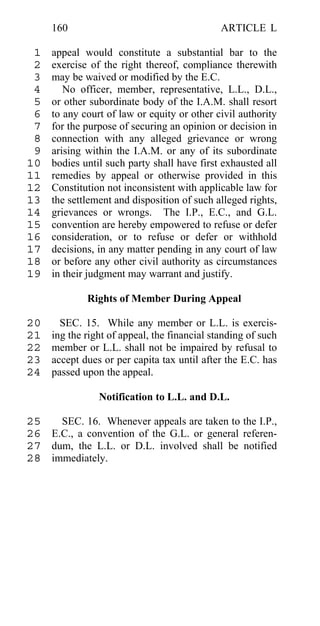160                                      ARTICLE L

 1   appeal would constitute a substantial bar to the
 2   exercise of the right thereof, compliance therewith
 3   may be waived or modified by the E.C.
 4      No officer, member, representative, L.L., D.L.,
 5   or other subordinate body of the I.A.M. shall resort
 6   to any court of law or equity or other civil authority
 7   for the purpose of securing an opinion or decision in
 8   connection with any alleged grievance or wrong
 9   arising within the I.A.M. or any of its subordinate
10   bodies until such party shall have first exhausted all
11   remedies by appeal or otherwise provided in this
12   Constitution not inconsistent with applicable law for
13   the settlement and disposition of such alleged rights,
14   grievances or wrongs. The I.P., E.C., and G.L.
15   convention are hereby empowered to refuse or defer
16   consideration, or to refuse or defer or withhold
17   decisions, in any matter pending in any court of law
18   or before any other civil authority as circumstances
19   in their judgment may warrant and justify.

             Rights of Member During Appeal

20     SEC. 15. While any member or L.L. is exercis-
21   ing the right of appeal, the financial standing of such
22   member or L.L. shall not be impaired by refusal to
23   accept dues or per capita tax until after the E.C. has
24   passed upon the appeal.

                Notification to L.L. and D.L.

25   SEC. 16. Whenever appeals are taken to the I.P.,
26 E.C., a convention of the G.L. or general referen-
27 dum, the L.L. or D.L. involved shall be notified
28 immediately.
 
