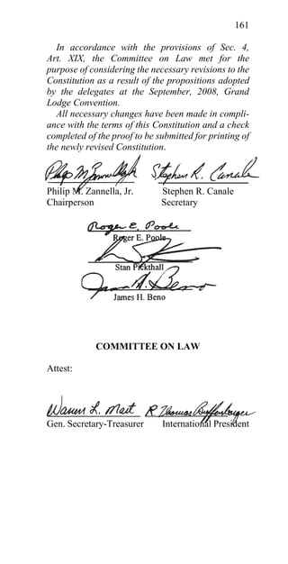 161

  In accordance with the provisions of Sec. 4,
Art. XIX, the Committee on Law met for the
purpose of considering the necessary revisions to the
Constitution as a result of the propositions adopted
by the delegates at the September, 2008, Grand
Lodge Convention.
  All necessary changes have been made in compli-
ance with the terms of this Constitution and a check
completed of the proof to be submitted for printing of
the newly revised Constitution.



Philip M. Zannella, Jr.       Stephen R. Canale
Chairperson                   Secretary




             COMMITTEE ON LAW

Attest:




Gen. Secretary-Treasurer      International President
 