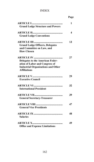 INDEX         ,1'(;


                                                          3DJH
$57,&/( ,     
 *UDQG /RGJH 6WUXFWXUH DQG 3RZHUV
$57,/( ,,     
 *UDQG /RGJH RQYHQWLRQV
$57,/( ,,,     
 *UDQG /RGJH 2IILFHUV 'HOHJDWHV
 DQG RPPLWWHH RQ /DZ DQG
 +RZ KRVHQ
$57,/( ,9      
 'HOHJDWHV WR WKH $PHULFDQ )HGHU
 DWLRQ RI /DERU DQG RQJUHVV RI
 ,QGXVWULDO 2UJDQL]DWLRQV DQG 2WKHU
 $IILOLDWLRQV
$57,/( 9     
 ([HFXWLYH RXQFLO
$57,/( 9,      
 ,QWHUQDWLRQDO 3UHVLGHQW
$57,/( 9,,      
 *HQHUDO 6HFUHWDU7UHDVXUHU
$57,/( 9,,,       
 *HQHUDO 9LFH 3UHVLGHQWV
$57,/( ,;      
 6DODULHV
$57,/( ;     
 2IILFH DQG ([SHQVH /LPLWDWLRQV




                              162
 