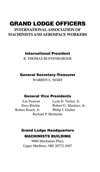 GRAND LODGE OFFICERS
  INTERNATIONAL ASSOCIATION OF
MACHINISTS AND AEROSPACE WORKERS



        International President
       R. THOMAS BUFFENBARGER



     General Secretary-Treasurer
          WARREN L. MART



       General Vice Presidents
      Lee Pearson         Lynn D. Tucker, Jr.
     Dave Ritchie         Robert G. Martinez, Jr.
  Robert Roach, Jr.       Philip J. Gruber
             Richard P. Michalski



      Grand Lodge Headquarters
        MACHINISTS BUILDING
            9000 Machinists Place
       Upper Marlboro, MD 20772-2687
 