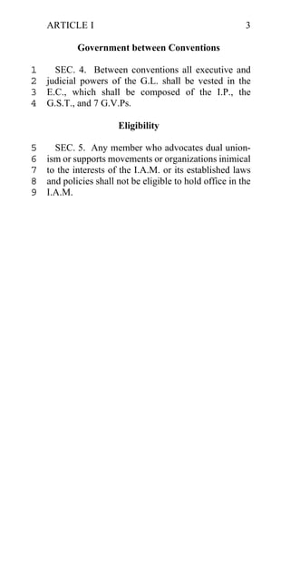 ARTICLE I                                             3

            Government between Conventions

1   SEC. 4. Between conventions all executive and
2 judicial powers of the G.L. shall be vested in the
3 E.C., which shall be composed of the I.P., the
4 G.S.T., and 7 G.V.Ps.

                       Eligibility

5     SEC. 5. Any member who advocates dual union-
6   ism or supports movements or organizations inimical
7   to the interests of the I.A.M. or its established laws
8   and policies shall not be eligible to hold office in the
9   I.A.M.
 