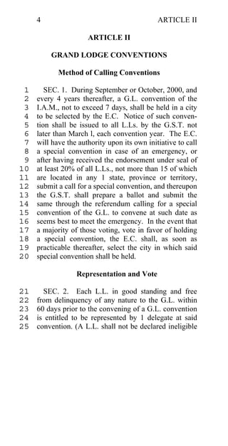 4                                        ARTICLE II

                      ARTICLE II

         GRAND LODGE CONVENTIONS

            Method of Calling Conventions

 1      SEC. 1. During September or October, 2000, and
 2   every 4 years thereafter, a G.L. convention of the
 3   I.A.M., not to exceed 7 days, shall be held in a city
 4   to be selected by the E.C. Notice of such conven-
 5   tion shall be issued to all L.Ls. by the G.S.T. not
 6   later than March l, each convention year. The E.C.
 7   will have the authority upon its own initiative to call
 8   a special convention in case of an emergency, or
 9   after having received the endorsement under seal of
10   at least 20% of all L.Ls., not more than 15 of which
11   are located in any 1 state, province or territory,
12   submit a call for a special convention, and thereupon
13   the G.S.T. shall prepare a ballot and submit the
14   same through the referendum calling for a special
15   convention of the G.L. to convene at such date as
16   seems best to meet the emergency. In the event that
17   a majority of those voting, vote in favor of holding
18   a special convention, the E.C. shall, as soon as
19   practicable thereafter, select the city in which said
20   special convention shall be held.

                  Representation and Vote

21     SEC. 2. Each L.L. in good standing and free
22   from delinquency of any nature to the G.L. within
23   60 days prior to the convening of a G.L. convention
24   is entitled to be represented by 1 delegate at said
25   convention. (A L.L. shall not be declared ineligible
 