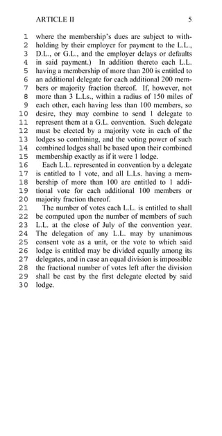 ARTICLE II                                          5

 1   where the membership’s dues are subject to with-
 2   holding by their employer for payment to the L.L.,
 3   D.L., or G.L., and the employer delays or defaults
 4   in said payment.) In addition thereto each L.L.
 5   having a membership of more than 200 is entitled to
 6   an additional delegate for each additional 200 mem-
 7   bers or majority fraction thereof. If, however, not
 8   more than 3 L.Ls., within a radius of 150 miles of
 9   each other, each having less than 100 members, so
10   desire, they may combine to send 1 delegate to
11   represent them at a G.L. convention. Such delegate
12   must be elected by a majority vote in each of the
13   lodges so combining, and the voting power of such
14   combined lodges shall be based upon their combined
15   membership exactly as if it were 1 lodge.
16      Each L.L. represented in convention by a delegate
17   is entitled to 1 vote, and all L.Ls. having a mem-
18   bership of more than 100 are entitled to 1 addi-
19   tional vote for each additional 100 members or
20   majority fraction thereof.
21      The number of votes each L.L. is entitled to shall
22   be computed upon the number of members of such
23   L.L. at the close of July of the convention year.
24   The delegation of any L.L. may by unanimous
25   consent vote as a unit, or the vote to which said
26   lodge is entitled may be divided equally among its
27   delegates, and in case an equal division is impossible
28   the fractional number of votes left after the division
29   shall be cast by the first delegate elected by said
30   lodge.
 