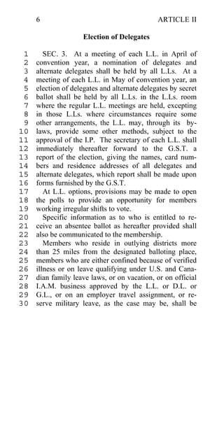 6                                        ARTICLE II

                     Election of Delegates

 1      SEC. 3. At a meeting of each L.L. in April of
 2   convention year, a nomination of delegates and
 3   alternate delegates shall be held by all L.Ls. At a
 4   meeting of each L.L. in May of convention year, an
 5   election of delegates and alternate delegates by secret
 6   ballot shall be held by all L.Ls. in the L.Ls. room
 7   where the regular L.L. meetings are held, excepting
 8   in those L.Ls. where circumstances require some
 9   other arrangements, the L.L. may, through its by-
10   laws, provide some other methods, subject to the
11   approval of the I.P. The secretary of each L.L. shall
12   immediately thereafter forward to the G.S.T. a
13   report of the election, giving the names, card num-
14   bers and residence addresses of all delegates and
15   alternate delegates, which report shall be made upon
16   forms furnished by the G.S.T.
17      At L.L. options, provisions may be made to open
18   the polls to provide an opportunity for members
19   working irregular shifts to vote.
20      Specific information as to who is entitled to re-
21   ceive an absentee ballot as hereafter provided shall
22   also be communicated to the membership.
23      Members who reside in outlying districts more
24   than 25 miles from the designated balloting place,
25   members who are either confined because of verified
26   illness or on leave qualifying under U.S. and Cana-
27   dian family leave laws, or on vacation, or on official
28   I.A.M. business approved by the L.L. or D.L. or
29   G.L., or on an employer travel assignment, or re-
30   serve military leave, as the case may be, shall be
 