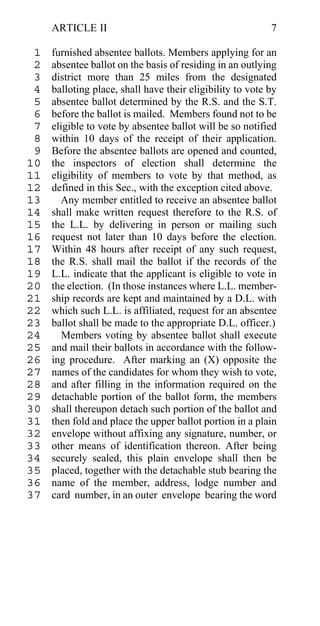 ARTICLE II                                            7

 1   furnished absentee ballots. Members applying for an
 2   absentee ballot on the basis of residing in an outlying
 3   district more than 25 miles from the designated
 4   balloting place, shall have their eligibility to vote by
 5   absentee ballot determined by the R.S. and the S.T.
 6   before the ballot is mailed. Members found not to be
 7   eligible to vote by absentee ballot will be so notified
 8   within 10 days of the receipt of their application.
 9   Before the absentee ballots are opened and counted,
10   the inspectors of election shall determine the
11   eligibility of members to vote by that method, as
12   defined in this Sec., with the exception cited above.
13     Any member entitled to receive an absentee ballot
14   shall make written request therefore to the R.S. of
15   the L.L. by delivering in person or mailing such
16   request not later than 10 days before the election.
17   Within 48 hours after receipt of any such request,
18   the R.S. shall mail the ballot if the records of the
19   L.L. indicate that the applicant is eligible to vote in
20   the election. (In those instances where L.L. member-
21   ship records are kept and maintained by a D.L. with
22   which such L.L. is affiliated, request for an absentee
23   ballot shall be made to the appropriate D.L. officer.)
24      Members voting by absentee ballot shall execute
25   and mail their ballots in accordance with the follow-
26   ing procedure. After marking an (X) opposite the
27   names of the candidates for whom they wish to vote,
28   and after filling in the information required on the
29   detachable portion of the ballot form, the members
30   shall thereupon detach such portion of the ballot and
31   then fold and place the upper ballot portion in a plain
32   envelope without affixing any signature, number, or
33   other means of identification thereon. After being
34   securely sealed, this plain envelope shall then be
35   placed, together with the detachable stub bearing the
36   name of the member, address, lodge number and
37   card number, in an outer envelope bearing the word
 