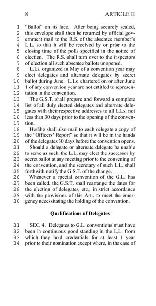 8                                      ARTICLE II

 1   “Ballot” on its face. After being securely sealed,
 2   this envelope shall then be returned by official gov-
 3   ernment mail to the R.S. of the absentee member’s
 4   L.L. so that it will be received by or prior to the
 5   closing time of the polls specified in the notice of
 6   election. The R.S. shall turn over to the inspectors
 7   of election all such absentee ballots unopened.
 8      L.Ls. organized in May of a convention year may
 9   elect delegates and alternate delegates by secret
10   ballot during June. L.Ls. chartered on or after June
11   1 of any convention year are not entitled to represen-
12   tation in the convention.
13      The G.S.T. shall prepare and forward a complete
14   list of all duly elected delegates and alternate dele-
15   gates with their respective addresses to all L.Ls. not
16   less than 30 days prior to the opening of the conven-
17   tion.
18      He/She shall also mail to each delegate a copy of
19   the “Officers’ Report” so that it will be in the hands
20   of the delegates 30 days before the convention opens.
21      Should a delegate or alternate delegate be unable
22   to serve as such, the L.L. may elect the successor by
23   secret ballot at any meeting prior to the convening of
24   the convention, and the secretary of such L.L. shall
25   forthwith notify the G.S.T. of the change.
26     Whenever a special convention of the G.L. has
27   been called, the G.S.T. shall rearrange the dates for
28   the election of delegates, etc., in strict accordance
29   with the provisions of this Art., to meet the emer-
30   gency necessitating the holding of the convention.

                 Qualifications of Delegates

31   SEC. 4. Delegates to G.L. conventions must have
32 been in continuous good standing in the L.L. from
33 which they hold credentials for at least 1 year
34 prior to their nomination except where, in the case of
 