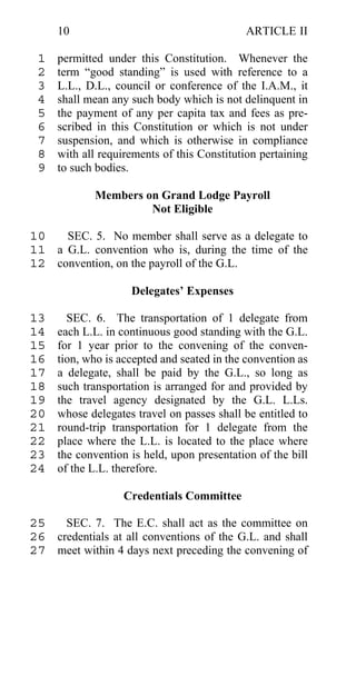 10                                     ARTICLE II

 1   permitted under this Constitution. Whenever the
 2   term “good standing” is used with reference to a
 3   L.L., D.L., council or conference of the I.A.M., it
 4   shall mean any such body which is not delinquent in
 5   the payment of any per capita tax and fees as pre-
 6   scribed in this Constitution or which is not under
 7   suspension, and which is otherwise in compliance
 8   with all requirements of this Constitution pertaining
 9   to such bodies.

            Members on Grand Lodge Payroll
                     Not Eligible

10   SEC. 5. No member shall serve as a delegate to
11 a G.L. convention who is, during the time of the
12 convention, on the payroll of the G.L.

                    Delegates’ Expenses

13     SEC. 6. The transportation of 1 delegate from
14   each L.L. in continuous good standing with the G.L.
15   for 1 year prior to the convening of the conven-
16   tion, who is accepted and seated in the convention as
17   a delegate, shall be paid by the G.L., so long as
18   such transportation is arranged for and provided by
19   the travel agency designated by the G.L. L.Ls.
20   whose delegates travel on passes shall be entitled to
21   round-trip transportation for 1 delegate from the
22   place where the L.L. is located to the place where
23   the convention is held, upon presentation of the bill
24   of the L.L. therefore.

                  Credentials Committee

25   SEC. 7. The E.C. shall act as the committee on
26 credentials at all conventions of the G.L. and shall
27 meet within 4 days next preceding the convening of
 