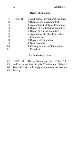 12                                     ARTICLE II

                     Order of Business

 1     SEC. 10.    1. Address by International President
 2                 2. Reading of Convention Call
 3                 3. Appointment of Rules Committee
 4                 4. Report of Credentials Committee
 5                 5. Report of Rules Committee
 6                 6. Appointing of Other Convention
 7                    Committees
 8                 7. Reports of Committees
 9                 8. New Business
10                 9. Closing Address of International
11                    President

                   Parliamentary Laws

12   SEC. 11. The parliamentary law of this G.L.
13 shall be as set forth in this Constitution. Robert’s
14 Rules of Order will apply to questions not covered
15 thereby.
 