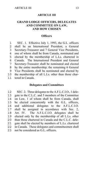 ARTICLE III                                        13

                        ARTICLE III

       GRAND LODGE OFFICERS, DELEGATES
           AND COMMITTEE ON LAW,
               AND HOW CHOSEN

                           Officers

 1     SEC. 1. Effective July 1, 1993, the G.L. officers
 2   shall be an International President, a General
 3   Secretary-Treasurer and 7 General Vice Presidents,
 4   one of whom shall be from Canada, nominated and
 5   elected by the membership of L.Ls. chartered in
 6   Canada. The International President and General
 7   Secretary-Treasurer shall be nominated and elected
 8   by the entire membership; the remaining 6 General
 9   Vice Presidents shall be nominated and elected by
10   the membership of all L.Ls. other than those char-
11   tered in Canada.

                 Delegates and Committees

12     SEC. 2. Three delegates to the A.F.L.C.I.O., 1 dele-
13   gate to the C.L.C. and 5 members of the Committee
14   on Law, 1 of whom shall be from Canada, shall
15   be elected concurrently with the G.L. officers,
16   and additional delegates to the A.F.L.C.I.O.
17   shall be assigned in accordance with Sec. 2,
18   Art. IV. The A.F.L.C.I.O. delegates shall be
19   elected only by the membership of all L.Ls. other
20   than those chartered in Canada and the C.L.C. dele-
21   gate shall be elected by members of L.Ls. chartered
22   in Canada. These delegates and committeemen shall
23   not be considered as G.L. officers.
 