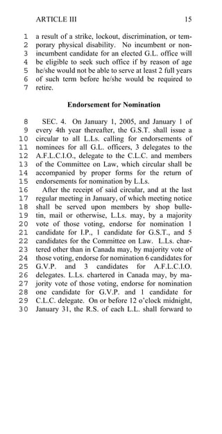 ARTICLE III                                         15

 1   a result of a strike, lockout, discrimination, or tem-
 2   porary physical disability. No incumbent or non-
 3   incumbent candidate for an elected G.L. office will
 4   be eligible to seek such office if by reason of age
 5   he/she would not be able to serve at least 2 full years
 6   of such term before he/she would be required to
 7   retire.

                Endorsement for Nomination

 8      SEC. 4. On January 1, 2005, and January 1 of
 9   every 4th year thereafter, the G.S.T. shall issue a
10   circular to all L.Ls. calling for endorsements of
11   nominees for all G.L. officers, 3 delegates to the
12   A.F.L.C.I.O., delegate to the C.L.C. and members
13   of the Committee on Law, which circular shall be
14   accompanied by proper forms for the return of
15   endorsements for nomination by L.Ls.
16      After the receipt of said circular, and at the last
17   regular meeting in January, of which meeting notice
18   shall be served upon members by shop bulle-
19   tin, mail or otherwise, L.Ls. may, by a majority
20   vote of those voting, endorse for nomination 1
21   candidate for I.P., 1 candidate for G.S.T., and 5
22   candidates for the Committee on Law. L.Ls. char-
23   tered other than in Canada may, by majority vote of
24   those voting, endorse for nomination 6 candidates for
25   G.V.P. and 3 candidates for A.F.L.C.I.O.
26   delegates. L.Ls. chartered in Canada may, by ma-
27   jority vote of those voting, endorse for nomination
28   one candidate for G.V.P. and 1 candidate for
29   C.L.C. delegate. On or before 12 o’clock midnight,
30   January 31, the R.S. of each L.L. shall forward to
 