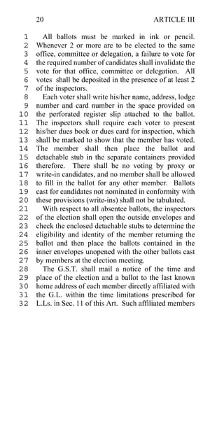 20                                     ARTICLE III

 1     All ballots must be marked in ink or pencil.
 2   Whenever 2 or more are to be elected to the same
 3   office, committee or delegation, a failure to vote for
 4   the required number of candidates shall invalidate the
 5   vote for that office, committee or delegation. All
 6   votes shall be deposited in the presence of at least 2
 7   of the inspectors.
 8     Each voter shall write his/her name, address, lodge
 9   number and card number in the space provided on
10   the perforated register slip attached to the ballot.
11   The inspectors shall require each voter to present
12   his/her dues book or dues card for inspection, which
13   shall be marked to show that the member has voted.
14   The member shall then place the ballot and
15   detachable stub in the separate containers provided
16   therefore. There shall be no voting by proxy or
17   write-in candidates, and no member shall be allowed
18   to fill in the ballot for any other member. Ballots
19   cast for candidates not nominated in conformity with
20   these provisions (write-ins) shall not be tabulated.
21     With respect to all absentee ballots, the inspectors
22   of the election shall open the outside envelopes and
23   check the enclosed detachable stubs to determine the
24   eligibility and identity of the member returning the
25   ballot and then place the ballots contained in the
26   inner envelopes unopened with the other ballots cast
27   by members at the election meeting.
28     The G.S.T. shall mail a notice of the time and
29   place of the election and a ballot to the last known
30   home address of each member directly affiliated with
31   the G.L. within the time limitations prescribed for
32   L.Ls. in Sec. 11 of this Art. Such affiliated members
 