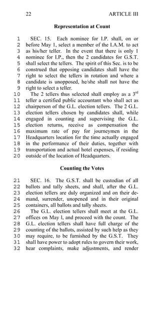 22                                        ARTICLE III

                   Representation at Count

 1      SEC. 15. Each nominee for I.P. shall, on or
 2   before May 1, select a member of the I.A.M. to act
 3   as his/her teller. In the event that there is only 1
 4   nominee for I.P., then the 2 candidates for G.S.T.
 5   shall select the tellers. The spirit of this Sec. is to be
 6   construed that opposing candidates shall have the
 7   right to select the tellers in rotation and where a
 8   candidate is unopposed, he/she shall not have the
 9   right to select a teller.
10      The 2 tellers thus selected shall employ as a 3rd
11   teller a certified public accountant who shall act as
12   chairperson of the G.L. election tellers. The 2 G.L.
13   election tellers chosen by candidates shall, while
14   engaged in counting and supervising the G.L.
15   election returns, receive as compensation the
16   maximum rate of pay for journeymen in the
17   Headquarters location for the time actually engaged
18   in the performance of their duties, together with
19   transportation and actual hotel expenses, if residing
20   outside of the location of Headquarters.

                      Counting the Votes

21     SEC. 16. The G.S.T. shall be custodian of all
22   ballots and tally sheets, and shall, after the G.L.
23   election tellers are duly organized and on their de-
24   mand, surrender, unopened and in their original
25   containers, all ballots and tally sheets.
26     The G.L. election tellers shall meet at the G.L.
27   offices on May l, and proceed with the count. The
28   G.L. election tellers shall have full charge of the
29   counting of the ballots, assisted by such help as they
30   may require, to be furnished by the G.S.T. They
31   shall have power to adopt rules to govern their work,
32   hear complaints, make adjustments, and render
 