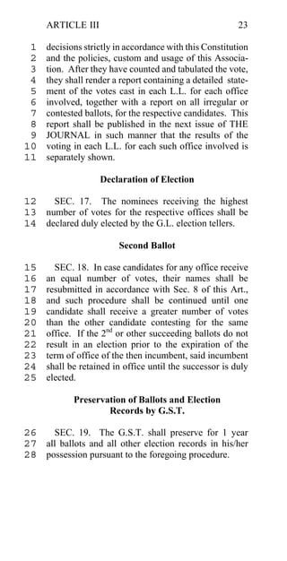ARTICLE III                                         23

 1   decisions strictly in accordance with this Constitution
 2   and the policies, custom and usage of this Associa-
 3   tion. After they have counted and tabulated the vote,
 4   they shall render a report containing a detailed state-
 5   ment of the votes cast in each L.L. for each office
 6   involved, together with a report on all irregular or
 7   contested ballots, for the respective candidates. This
 8   report shall be published in the next issue of THE
 9   JOURNAL in such manner that the results of the
10   voting in each L.L. for each such office involved is
11   separately shown.

                   Declaration of Election

12   SEC. 17. The nominees receiving the highest
13 number of votes for the respective offices shall be
14 declared duly elected by the G.L. election tellers.

                        Second Ballot

15     SEC. 18. In case candidates for any office receive
16   an equal number of votes, their names shall be
17   resubmitted in accordance with Sec. 8 of this Art.,
18   and such procedure shall be continued until one
19   candidate shall receive a greater number of votes
20   than the other candidate contesting for the same
21   office. If the 2nd or other succeeding ballots do not
22   result in an election prior to the expiration of the
23   term of office of the then incumbent, said incumbent
24   shall be retained in office until the successor is duly
25   elected.

            Preservation of Ballots and Election
                    Records by G.S.T.

26   SEC. 19. The G.S.T. shall preserve for 1 year
27 all ballots and all other election records in his/her
28 possession pursuant to the foregoing procedure.
 