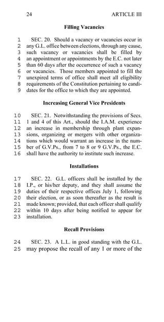 24                                     ARTICLE III

                      Filling Vacancies

 1     SEC. 20. Should a vacancy or vacancies occur in
 2   any G.L. office between elections, through any cause,
 3   such vacancy or vacancies shall be filled by
 4   an appointment or appointments by the E.C. not later
 5   than 60 days after the occurrence of such a vacancy
 6   or vacancies. Those members appointed to fill the
 7   unexpired terms of office shall meet all eligibility
 8   requirements of the Constitution pertaining to candi-
 9   dates for the office to which they are appointed.

            Increasing General Vice Presidents

10      SEC. 21. Notwithstanding the provisions of Secs.
11   1 and 4 of this Art., should the I.A.M. experience
12   an increase in membership through plant expan-
13   sions, organizing or mergers with other organiza-
14   tions which would warrant an increase in the num-
15   ber of G.V.Ps., from 7 to 8 or 9 G.V.Ps., the E.C.
16   shall have the authority to institute such increase.

                         Installations

17     SEC. 22. G.L. officers shall be installed by the
18   I.P., or his/her deputy, and they shall assume the
19   duties of their respective offices July 1, following
20   their election, or as soon thereafter as the result is
21   made known; provided, that each officer shall qualify
22   within 10 days after being notified to appear for
23   installation.

                      Recall Provisions

24  SEC. 23. A L.L. in good standing with the G.L.
25 may propose the recall of any 1 or more of the
 