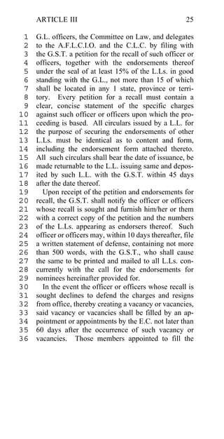 ARTICLE III                                          25

 1   G.L. officers, the Committee on Law, and delegates
 2   to the A.F.L.C.I.O. and the C.L.C. by filing with
 3   the G.S.T. a petition for the recall of such officer or
 4   officers, together with the endorsements thereof
 5   under the seal of at least 15% of the L.Ls. in good
 6   standing with the G.L., not more than 15 of which
 7   shall be located in any 1 state, province or terri-
 8   tory. Every petition for a recall must contain a
 9   clear, concise statement of the specific charges
10   against such officer or officers upon which the pro-
11   ceeding is based. All circulars issued by a L.L. for
12   the purpose of securing the endorsements of other
13   L.Ls. must be identical as to content and form,
14   including the endorsement form attached thereto.
15   All such circulars shall bear the date of issuance, be
16   made returnable to the L.L. issuing same and depos-
17   ited by such L.L. with the G.S.T. within 45 days
18   after the date thereof.
19      Upon receipt of the petition and endorsements for
20   recall, the G.S.T. shall notify the officer or officers
21   whose recall is sought and furnish him/her or them
22   with a correct copy of the petition and the numbers
23   of the L.Ls. appearing as endorsers thereof. Such
24   officer or officers may, within 10 days thereafter, file
25   a written statement of defense, containing not more
26   than 500 words, with the G.S.T., who shall cause
27   the same to be printed and mailed to all L.Ls. con-
28   currently with the call for the endorsements for
29   nominees hereinafter provided for.
30      In the event the officer or officers whose recall is
31   sought declines to defend the charges and resigns
32   from office, thereby creating a vacancy or vacancies,
33   said vacancy or vacancies shall be filled by an ap-
34   pointment or appointments by the E.C. not later than
35   60 days after the occurrence of such vacancy or
36   vacancies. Those members appointed to fill the
 