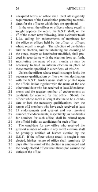 26                                       ARTICLE III

 1   unexpired terms of office shall meet all eligibility
 2   requirements of the Constitution pertaining to candi-
 3   dates for the office to which they are appointed.
 4      In the event the officer or officers whose recall is
 5   sought opposes the recall, the G.S.T. shall, on the
 6   1st of the month next following, issue a circular to all
 7   L.Ls. calling for endorsements of nominees for
 8   the office or offices held by the officer or officers
 9   whose recall is sought. The selection of candidates
10   and the election, and the tabulating and counting of
11   the votes, except as hereinafter modified, shall pro-
12   ceed in accordance with the election laws set forth,
13   substituting the name of such months as may be
14   necessary to hold an interim election in place of
15   those months specified in other Secs. of this Art.
16      Unless the officer whose recall is sought lacks the
17   necessary qualifications or files a written declination
18   with the G.S.T., his/her name shall be printed upon
19   the official ballot together with the name of the one
20   other candidate who has received at least 25 endorse-
21   ments and the greatest number of endorsements as
22   candidate for nominee for that office. Should the
23   officer whose recall is sought decline to be a candi-
24   date or lack the necessary qualifications, then the
25   names of 2 members who have each received at least
26   25 endorsements and greatest and next greatest
27   number of endorsements, respectively, as candidates
28   for nominee for such office, shall be printed upon
29   the official ballot as candidates for such office.
30      The candidate for any office who received the
31   greatest number of votes in any recall election shall
32   be promptly notified of his/her election by the
33   G.S.T. If the officer whose recall is sought is not
34   elected, his/her tenure of office shall terminate 15
35   days after the result of the election is announced and
36   the newly elected officer shall thereupon assume the
37   duties of the office.
 