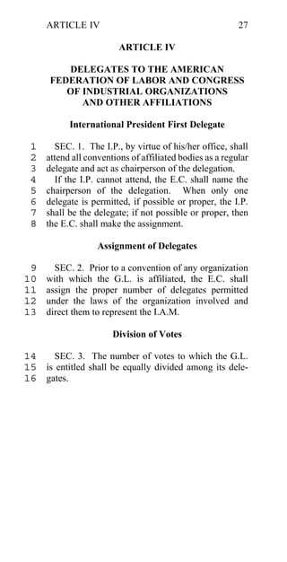 ARTICLE IV                                           27

                         ARTICLE IV

         DELEGATES TO THE AMERICAN
      FEDERATION OF LABOR AND CONGRESS
         OF INDUSTRIAL ORGANIZATIONS
            AND OTHER AFFILIATIONS

           International President First Delegate

 1     SEC. 1. The I.P., by virtue of his/her office, shall
 2   attend all conventions of affiliated bodies as a regular
 3   delegate and act as chairperson of the delegation.
 4     If the I.P. cannot attend, the E.C. shall name the
 5   chairperson of the delegation. When only one
 6   delegate is permitted, if possible or proper, the I.P.
 7   shall be the delegate; if not possible or proper, then
 8   the E.C. shall make the assignment.

                   Assignment of Delegates

 9     SEC. 2. Prior to a convention of any organization
10   with which the G.L. is affiliated, the E.C. shall
11   assign the proper number of delegates permitted
12   under the laws of the organization involved and
13   direct them to represent the I.A.M.

                       Division of Votes

14    SEC. 3. The number of votes to which the G.L.
15 is entitled shall be equally divided among its dele-
16 gates.
 