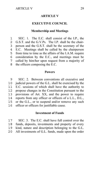ARTICLE V                                          29

                        ARTICLE V

                 EXECUTIVE COUNCIL

                 Membership and Meetings

 1     SEC. 1. The E.C. shall consist of the I.P., the
 2   G.S.T. and the G.V.Ps. The I.P. shall be the chair-
 3   person and the G.S.T. shall be the secretary of the
 4   E.C. Meetings shall be called by the chairperson
 5   from time to time as the affairs of the I.A.M. require
 6   consideration by the E.C., and meetings must be
 7   called by him/her upon request from a majority of
 8   the officers composing the E.C.

                           Powers

 9     SEC. 2. Between conventions all executive and
10   judicial powers of the G.L. shall be exercised by the
11   E.C. sessions of which shall have the authority to
12   propose changes in the Constitution pursuant to the
13   provisions of Art. XX, and the power to require
14   reports from any officer or officers of a L.L., D.L.,
15   or the G.L., or to suspend and/or remove any such
16   officer or officers for justifiable cause.

                    Investment of Funds

17   SEC. 3. The E.C. shall have full control over the
18 funds, deposits, investments and property of every
19 kind, nature and description belonging to the G.L.
20 All investments of G.L. funds, made upon the order
 