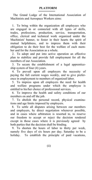 PLATFORM

 The Grand Lodge of the International Association of
Machinists and Aerospace Workers aims:

  1. To bring within the organization all employees who
are engaged in or connected with all types of skills,
trades, professions, production, service, transportation,
office, clerical and technical work organized under the
Machinists' banner, to foster in their hearts the spirit of
mutual helpfulness, and to impress them with their
obligation to do their best for the welfare of each mem-
ber and for the Association as a whole.
  2. To adopt and put into active operation an effective
plan to stabilize and provide full employment for all the
members of our Association.
  3. To secure the establishment of a legal apprentice-
ship system of four (4) years.
  4. To prevail upon all employers the necessity of
paying the full current wages weekly, and to give prefer-
ence in employment to members of organized labor.
  5. To impress upon all employers the need for health
and welfare programs under which the employee is
entitled to his/her choice of professional services.
  6. To improve the health and safety conditions of our
members on and off the job.
  7. To abolish the personal record, physical examina-
tions and age limits imposed by employers.
  8. To settle all disputes arising between our members
and employers, by direct negotiation whenever possible,
and in cases where arbitration is resorted to, to reserve
our freedom to accept or reject the decision rendered
except in those cases where it is previously agreed by
both parties that the decision shall be binding.
  9. To shorten the hours of labor to thirty per week,
namely five days of six hours per day; Saturday to be a
holiday. To establish the principle of paid vacations,


                            (ii)
 