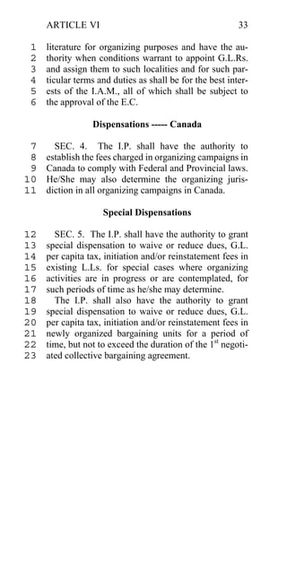 ARTICLE VI                                           33

 1   literature for organizing purposes and have the au-
 2   thority when conditions warrant to appoint G.L.Rs.
 3   and assign them to such localities and for such par-
 4   ticular terms and duties as shall be for the best inter-
 5   ests of the I.A.M., all of which shall be subject to
 6   the approval of the E.C.

                 Dispensations ----- Canada

 7     SEC. 4. The I.P. shall have the authority to
 8   establish the fees charged in organizing campaigns in
 9   Canada to comply with Federal and Provincial laws.
10   He/She may also determine the organizing juris-
11   diction in all organizing campaigns in Canada.

                    Special Dispensations

12     SEC. 5. The I.P. shall have the authority to grant
13   special dispensation to waive or reduce dues, G.L.
14   per capita tax, initiation and/or reinstatement fees in
15   existing L.Ls. for special cases where organizing
16   activities are in progress or are contemplated, for
17   such periods of time as he/she may determine.
18     The I.P. shall also have the authority to grant
19   special dispensation to waive or reduce dues, G.L.
20   per capita tax, initiation and/or reinstatement fees in
21   newly organized bargaining units for a period of
22   time, but not to exceed the duration of the 1st negoti-
23   ated collective bargaining agreement.
 