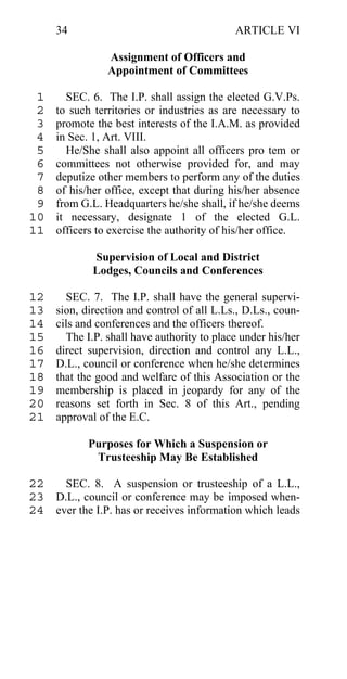 34                                     ARTICLE VI

                Assignment of Officers and
                Appointment of Committees

 1     SEC. 6. The I.P. shall assign the elected G.V.Ps.
 2   to such territories or industries as are necessary to
 3   promote the best interests of the I.A.M. as provided
 4   in Sec. 1, Art. VIII.
 5     He/She shall also appoint all officers pro tem or
 6   committees not otherwise provided for, and may
 7   deputize other members to perform any of the duties
 8   of his/her office, except that during his/her absence
 9   from G.L. Headquarters he/she shall, if he/she deems
10   it necessary, designate 1 of the elected G.L.
11   officers to exercise the authority of his/her office.

             Supervision of Local and District
             Lodges, Councils and Conferences

12     SEC. 7. The I.P. shall have the general supervi-
13   sion, direction and control of all L.Ls., D.Ls., coun-
14   cils and conferences and the officers thereof.
15     The I.P. shall have authority to place under his/her
16   direct supervision, direction and control any L.L.,
17   D.L., council or conference when he/she determines
18   that the good and welfare of this Association or the
19   membership is placed in jeopardy for any of the
20   reasons set forth in Sec. 8 of this Art., pending
21   approval of the E.C.

            Purposes for Which a Suspension or
             Trusteeship May Be Established

22   SEC. 8. A suspension or trusteeship of a L.L.,
23 D.L., council or conference may be imposed when-
24 ever the I.P. has or receives information which leads
 