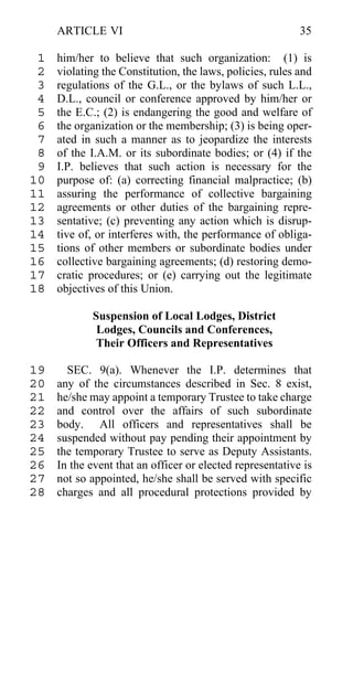 ARTICLE VI                                            35

 1   him/her to believe that such organization: (1) is
 2   violating the Constitution, the laws, policies, rules and
 3   regulations of the G.L., or the bylaws of such L.L.,
 4   D.L., council or conference approved by him/her or
 5   the E.C.; (2) is endangering the good and welfare of
 6   the organization or the membership; (3) is being oper-
 7   ated in such a manner as to jeopardize the interests
 8   of the I.A.M. or its subordinate bodies; or (4) if the
 9   I.P. believes that such action is necessary for the
10   purpose of: (a) correcting financial malpractice; (b)
11   assuring the performance of collective bargaining
12   agreements or other duties of the bargaining repre-
13   sentative; (c) preventing any action which is disrup-
14   tive of, or interferes with, the performance of obliga-
15   tions of other members or subordinate bodies under
16   collective bargaining agreements; (d) restoring demo-
17   cratic procedures; or (e) carrying out the legitimate
18   objectives of this Union.

            Suspension of Local Lodges, District
             Lodges, Councils and Conferences,
             Their Officers and Representatives

19     SEC. 9(a). Whenever the I.P. determines that
20   any of the circumstances described in Sec. 8 exist,
21   he/she may appoint a temporary Trustee to take charge
22   and control over the affairs of such subordinate
23   body. All officers and representatives shall be
24   suspended without pay pending their appointment by
25   the temporary Trustee to serve as Deputy Assistants.
26   In the event that an officer or elected representative is
27   not so appointed, he/she shall be served with specific
28   charges and all procedural protections provided by
 