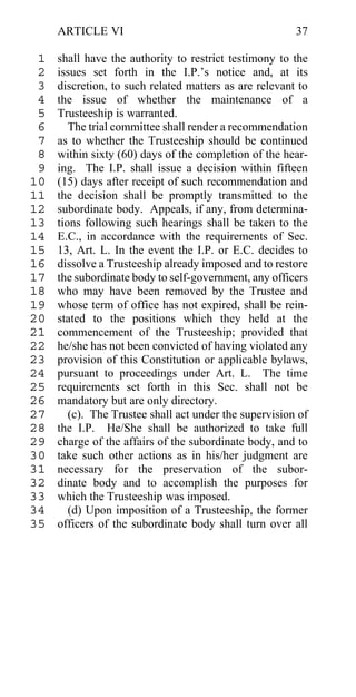 ARTICLE VI                                         37

 1   shall have the authority to restrict testimony to the
 2   issues set forth in the I.P.’s notice and, at its
 3   discretion, to such related matters as are relevant to
 4   the issue of whether the maintenance of a
 5   Trusteeship is warranted.
 6      The trial committee shall render a recommendation
 7   as to whether the Trusteeship should be continued
 8   within sixty (60) days of the completion of the hear-
 9   ing. The I.P. shall issue a decision within fifteen
10   (15) days after receipt of such recommendation and
11   the decision shall be promptly transmitted to the
12   subordinate body. Appeals, if any, from determina-
13   tions following such hearings shall be taken to the
14   E.C., in accordance with the requirements of Sec.
15   13, Art. L. In the event the I.P. or E.C. decides to
16   dissolve a Trusteeship already imposed and to restore
17   the subordinate body to self-government, any officers
18   who may have been removed by the Trustee and
19   whose term of office has not expired, shall be rein-
20   stated to the positions which they held at the
21   commencement of the Trusteeship; provided that
22   he/she has not been convicted of having violated any
23   provision of this Constitution or applicable bylaws,
24   pursuant to proceedings under Art. L. The time
25   requirements set forth in this Sec. shall not be
26   mandatory but are only directory.
27      (c). The Trustee shall act under the supervision of
28   the I.P. He/She shall be authorized to take full
29   charge of the affairs of the subordinate body, and to
30   take such other actions as in his/her judgment are
31   necessary for the preservation of the subor-
32   dinate body and to accomplish the purposes for
33   which the Trusteeship was imposed.
34      (d) Upon imposition of a Trusteeship, the former
35   officers of the subordinate body shall turn over all
 