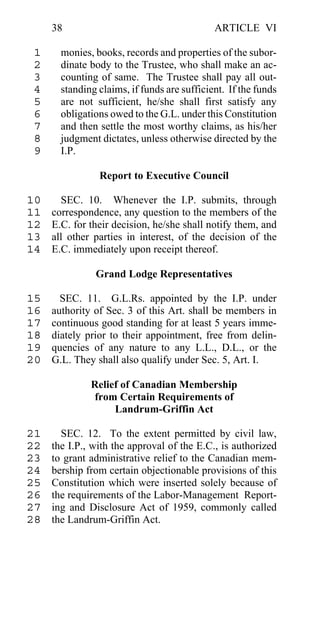 38                                      ARTICLE VI

 1     monies, books, records and properties of the subor-
 2     dinate body to the Trustee, who shall make an ac-
 3     counting of same. The Trustee shall pay all out-
 4     standing claims, if funds are sufficient. If the funds
 5     are not sufficient, he/she shall first satisfy any
 6     obligations owed to the G.L. under this Constitution
 7     and then settle the most worthy claims, as his/her
 8     judgment dictates, unless otherwise directed by the
 9     I.P.

                Report to Executive Council

10     SEC. 10. Whenever the I.P. submits, through
11   correspondence, any question to the members of the
12   E.C. for their decision, he/she shall notify them, and
13   all other parties in interest, of the decision of the
14   E.C. immediately upon receipt thereof.

               Grand Lodge Representatives

15     SEC. 11. G.L.Rs. appointed by the I.P. under
16   authority of Sec. 3 of this Art. shall be members in
17   continuous good standing for at least 5 years imme-
18   diately prior to their appointment, free from delin-
19   quencies of any nature to any L.L., D.L., or the
20   G.L. They shall also qualify under Sec. 5, Art. I.

              Relief of Canadian Membership
              from Certain Requirements of
                   Landrum-Griffin Act

21     SEC. 12. To the extent permitted by civil law,
22   the I.P., with the approval of the E.C., is authorized
23   to grant administrative relief to the Canadian mem-
24   bership from certain objectionable provisions of this
25   Constitution which were inserted solely because of
26   the requirements of the Labor-Management Report-
27   ing and Disclosure Act of 1959, commonly called
28   the Landrum-Griffin Act.
 