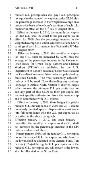 ARTICLE VII                                         41

 1   reduced G.L. per capita tax shall pay a G.L. per capita
 2   tax equal to the reduced per capita tax plus $5.00 plus
 3   the percentage increase in the weighted average on a
 4   union-wide basis of one hour’s earnings of each L.L.
 5   member in effect on the 31st day of August 2008.
 6     Effective January 1, 2010, the monthly per capita
 7   tax due G.L. shall be equal to the per capita tax in
 8   effect for 2009 plus the percentage increase in the
 9   weighted average on a union-wide basis of one hour’s
10   earnings of each L.L. member in effect on the 31st day
11   of August 2009.
12      Effective January 1, 2011, the monthly per capita
13   tax due G.L. shall be increased by $2.00 plus the
14   average of the percentage increase in the Consumer
15   Price Index for Urban Wage Earners and Clerical
16   Workers (CPI-W) as published by the U.S.
17   Department of Labor’s Bureau of Labor Statistics and
18   the Canadian Consumer Price Index as published by
19   Statistics Canada. The “not seasonally adjusted”
20   indices will be used. Notwithstanding any contrary
21   language in Article XXII, Section 9, district lodges
22   which are over the minimum D.L. per capita may not
23   add any part of this $2.00 to their per capita tax
24   without specific authorization from the membership
25   and in accordance with D.L. bylaws.
26     Effective January 1, 2011, those lodges that paid a
27   reduced G.L. per capita tax in 2009 and 2010 due to
28   previously granted special dispensation must come
29   into full compliance with the G.L. per capita tax as
30   described in the above paragraph.
31   Effective January 1, 2012, and each January 1
32   thereafter, the monthly per capita tax due G.L. shall
33   be increased by the percentage increase in the CPI
34   indices as described above.
35    Ninety percent (90%) of the regular G.L. per capita
36   tax or the reduced G.L. per capita tax, whichever is
37   the lower, shall be allocated to the General Fund. Ten
38   percent (10%) of the regular G.L. per capita tax or the
39   reduced G.L. per capita tax, whichever is the lower,
40   shall be allocated to the Strike Fund.
 
