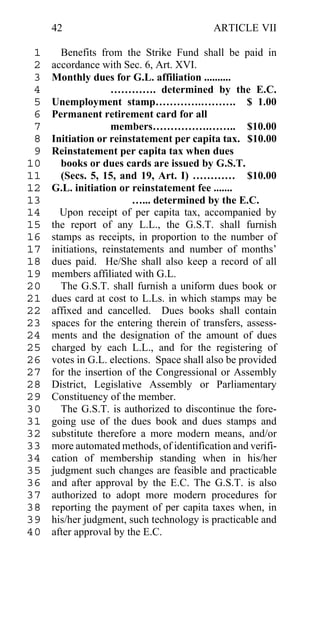 42                                    ARTICLE VII

 1     Benefits from the Strike Fund shall be paid in
 2   accordance with Sec. 6, Art. XVI.
 3   Monthly dues for G.L. affiliation ..........
 4                  …………. determined by the E.C.
 5   Unemployment stamp………….………. $ 1.00
 6   Permanent retirement card for all
 7                  members…………….…….. $10.00
 8   Initiation or reinstatement per capita tax. $10.00
 9   Reinstatement per capita tax when dues
10     books or dues cards are issued by G.S.T.
11     (Secs. 5, 15, and 19, Art. I) ………… $10.00
12   G.L. initiation or reinstatement fee .......
13                       …... determined by the E.C.
14     Upon receipt of per capita tax, accompanied by
15   the report of any L.L., the G.S.T. shall furnish
16   stamps as receipts, in proportion to the number of
17   initiations, reinstatements and number of months’
18   dues paid. He/She shall also keep a record of all
19   members affiliated with G.L.
20     The G.S.T. shall furnish a uniform dues book or
21   dues card at cost to L.Ls. in which stamps may be
22   affixed and cancelled. Dues books shall contain
23   spaces for the entering therein of transfers, assess-
24   ments and the designation of the amount of dues
25   charged by each L.L., and for the registering of
26   votes in G.L. elections. Space shall also be provided
27   for the insertion of the Congressional or Assembly
28   District, Legislative Assembly or Parliamentary
29   Constituency of the member.
30     The G.S.T. is authorized to discontinue the fore-
31   going use of the dues book and dues stamps and
32   substitute therefore a more modern means, and/or
33   more automated methods, of identification and verifi-
34   cation of membership standing when in his/her
35   judgment such changes are feasible and practicable
36   and after approval by the E.C. The G.S.T. is also
37   authorized to adopt more modern procedures for
38   reporting the payment of per capita taxes when, in
39   his/her judgment, such technology is practicable and
40   after approval by the E.C.
 