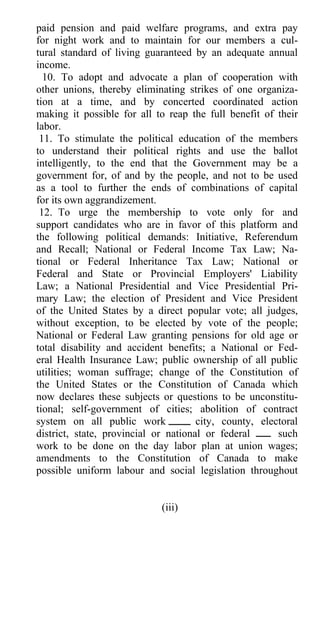 paid pension and paid welfare programs, and extra pay
for night work and to maintain for our members a cul-
tural standard of living guaranteed by an adequate annual
income.
  10. To adopt and advocate a plan of cooperation with
other unions, thereby eliminating strikes of one organiza-
tion at a time, and by concerted coordinated action
making it possible for all to reap the full benefit of their
labor.
 11. To stimulate the political education of the members
to understand their political rights and use the ballot
intelligently, to the end that the Government may be a
government for, of and by the people, and not to be used
as a tool to further the ends of combinations of capital
for its own aggrandizement.
 12. To urge the membership to vote only for and
support candidates who are in favor of this platform and
the following political demands: Initiative, Referendum
and Recall; National or Federal Income Tax Law; Na-
tional or Federal Inheritance Tax Law; National or
Federal and State or Provincial Employers' Liability
Law; a National Presidential and Vice Presidential Pri-
mary Law; the election of President and Vice President
of the United States by a direct popular vote; all judges,
without exception, to be elected by vote of the people;
National or Federal Law granting pensions for old age or
total disability and accident benefits; a National or Fed-
eral Health Insurance Law; public ownership of all public
utilities; woman suffrage; change of the Constitution of
the United States or the Constitution of Canada which
now declares these subjects or questions to be unconstitu-
tional; self-government of cities; abolition of contract
system on all public work             city, county, electoral
district, state, provincial or national or federal      such
work to be done on the day labor plan at union wages;
amendments to the Constitution of Canada to make
possible uniform labour and social legislation throughout


                             (iii)
 