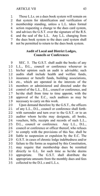 ARTICLE VII                                         43

 1     Those L.Ls. on a dues book system will remain on
 2   that system for identification and verification of
 3   membership standing, unless a L.L. takes formal
 4   action requesting a change to the dues card system,
 5   and advises the G.S.T. over the signature of the R.S.
 6   and the seal of the L.L. Any L.L. changing from
 7   the dues book system to the dues card system shall
 8   not be permitted to return to the dues book system.

            Audit of Local and District Lodges,
                 Councils or Conferences

 9      SEC. 5. The G.S.T. shall audit the books of any
10   L.L., D.L., council or conference whenever in
11   his/her opinion such an audit is advisable; such
12   audits shall include health and welfare funds,
13   insurance or benefit funds, building associations,
14   etc., which are operated in the interests of the
15   members or administered and directed under the
16   control of the L.L., D.L., council or conference, and
17   he/she shall from time to time appoint, with the
18   approval of the E.C., such auditors as may be
19   necessary to carry on this work.
20      Upon demand therefore by the G.S.T., the officers
21   of any L.L., D.L., council or conference shall forth-
22   with surrender and turn over to the G.S.T. or to an
23   auditor whom he/she may designate, all books,
24   vouchers, bills, receipts and records of such L.L.,
25   D.L., council or conference. Any L.L., D.L.,
26   council or conference or officer thereof, who refuses
27   to comply with the provisions of this Sec. shall be
28   liable to suspension or expulsion by the E.C. The
29   G.S.T. in cases of chronic lodge indebtedness and/or
30   failure to file forms as required by this Constitution,
31   may require that membership dues be remitted
32   directly to G.L. for such time as he/she deems
33   appropriate.      The G.S.T. shall distribute the
34   appropriate amounts from the monthly dues and fees
35   collected to the D.L.s and L.L.s.
 