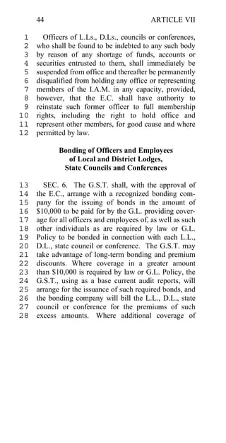 44                                    ARTICLE VII

 1     Officers of L.Ls., D.Ls., councils or conferences,
 2   who shall be found to be indebted to any such body
 3   by reason of any shortage of funds, accounts or
 4   securities entrusted to them, shall immediately be
 5   suspended from office and thereafter be permanently
 6   disqualified from holding any office or representing
 7   members of the I.A.M. in any capacity, provided,
 8   however, that the E.C. shall have authority to
 9   reinstate such former officer to full membership
10   rights, including the right to hold office and
11   represent other members, for good cause and where
12   permitted by law.

            Bonding of Officers and Employees
              of Local and District Lodges,
             State Councils and Conferences

13     SEC. 6. The G.S.T. shall, with the approval of
14   the E.C., arrange with a recognized bonding com-
15   pany for the issuing of bonds in the amount of
16   $10,000 to be paid for by the G.L. providing cover-
17   age for all officers and employees of, as well as such
18   other individuals as are required by law or G.L.
19   Policy to be bonded in connection with each L.L.,
20   D.L., state council or conference. The G.S.T. may
21   take advantage of long-term bonding and premium
22   discounts. Where coverage in a greater amount
23   than $10,000 is required by law or G.L. Policy, the
24   G.S.T., using as a base current audit reports, will
25   arrange for the issuance of such required bonds, and
26   the bonding company will bill the L.L., D.L., state
27   council or conference for the premiums of such
28   excess amounts. Where additional coverage of
 