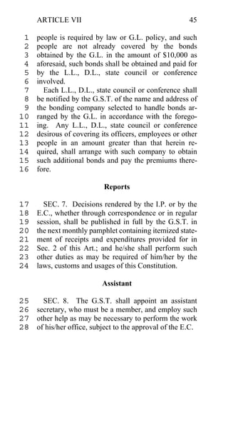ARTICLE VII                                       45

 1   people is required by law or G.L. policy, and such
 2   people are not already covered by the bonds
 3   obtained by the G.L. in the amount of $10,000 as
 4   aforesaid, such bonds shall be obtained and paid for
 5   by the L.L., D.L., state council or conference
 6   involved.
 7     Each L.L., D.L., state council or conference shall
 8   be notified by the G.S.T. of the name and address of
 9   the bonding company selected to handle bonds ar-
10   ranged by the G.L. in accordance with the forego-
11   ing. Any L.L., D.L., state council or conference
12   desirous of covering its officers, employees or other
13   people in an amount greater than that herein re-
14   quired, shall arrange with such company to obtain
15   such additional bonds and pay the premiums there-
16   fore.

                           Reports

17     SEC. 7. Decisions rendered by the I.P. or by the
18   E.C., whether through correspondence or in regular
19   session, shall be published in full by the G.S.T. in
20   the next monthly pamphlet containing itemized state-
21   ment of receipts and expenditures provided for in
22   Sec. 2 of this Art.; and he/she shall perform such
23   other duties as may be required of him/her by the
24   laws, customs and usages of this Constitution.

                          Assistant

25   SEC. 8. The G.S.T. shall appoint an assistant
26 secretary, who must be a member, and employ such
27 other help as may be necessary to perform the work
28 of his/her office, subject to the approval of the E.C.
 