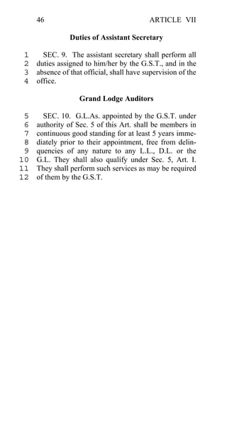 46                                   ARTICLE VII

                Duties of Assistant Secretary

 1   SEC. 9. The assistant secretary shall perform all
 2 duties assigned to him/her by the G.S.T., and in the
 3 absence of that official, shall have supervision of the
 4 office.

                   Grand Lodge Auditors

 5     SEC. 10. G.L.As. appointed by the G.S.T. under
 6   authority of Sec. 5 of this Art. shall be members in
 7   continuous good standing for at least 5 years imme-
 8   diately prior to their appointment, free from delin-
 9   quencies of any nature to any L.L., D.L. or the
10   G.L. They shall also qualify under Sec. 5, Art. I.
11   They shall perform such services as may be required
12   of them by the G.S.T.
 