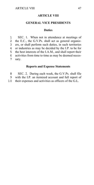 ARTICLE VIII                                         47

                        ARTICLE VIII

              GENERAL VICE PRESIDENTS

                             Duties

 1     SEC. 1. When not in attendance at meetings of
 2   the E.C., the G.V.Ps. shall act as general organiz-
 3   ers, or shall perform such duties, in such territories
 4   or industries as may be decided by the I.P. to be for
 5   the best interests of the I.A.M., and shall report their
 6   activities from time to time as may be deemed neces-
 7   sary.

              Reports and Expense Statements

 8   SEC. 2. During each week, the G.V.Ps. shall file
 9 with the I.P. an itemized account and full report of
10 their expenses and activities as officers of the G.L.
 