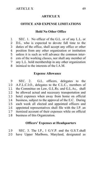 ARTICLE X                                          49

                        ARTICLE X

        OFFICE AND EXPENSE LIMITATIONS

                    Hold No Other Office

 1     SEC. 1. No officer of the G.L. or of any L.L. or
 2   D.L. who is expected to devote full time to the
 3   duties of the office, shall accept any office or other
 4   position from any other organization or institution
 5   unless it is such as will advance the common inter-
 6   ests of the working classes, nor shall any member of
 7   any L.L. hold membership in any other organization
 8   inimical to the interests of the I.A.M.

                  Expense Allowance

 9      SEC. 2.       G.L. officers, delegates to the
10   A.F.L.C.I.O., delegates to the C.L.C., members of
11   the Committee on Law, G.L.Rs. and G.L.As., shall
12   be allowed actual and necessary transportation and
13   hotel expenses when away from home on official
14   business, subject to the approval of the E.C. During
15   each week all elected and appointed officers and
16   appointed representatives shall file with the I.P. an
17   itemized account of their expenses while on official
18   business of this Organization.

            Officers’ Expenses at Headquarters

19   SEC. 3. The I.P., 1 G.V.P. and the G.S.T.shall
20 have Upper Marlboro, Maryland, designated as
 