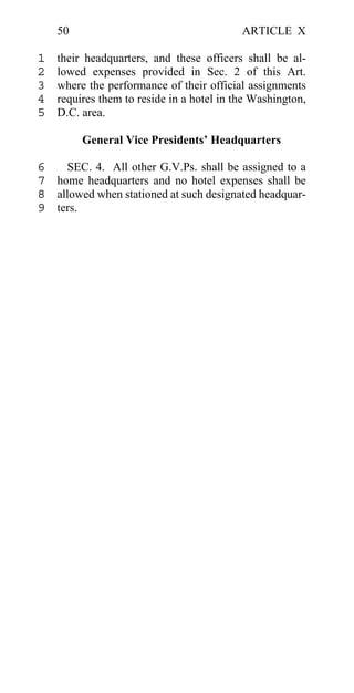 50                                     ARTICLE X

1   their headquarters, and these officers shall be al-
2   lowed expenses provided in Sec. 2 of this Art.
3   where the performance of their official assignments
4   requires them to reside in a hotel in the Washington,
5   D.C. area.

         General Vice Presidents’ Headquarters

6   SEC. 4. All other G.V.Ps. shall be assigned to a
7 home headquarters and no hotel expenses shall be
8 allowed when stationed at such designated headquar-
9 ters.
 