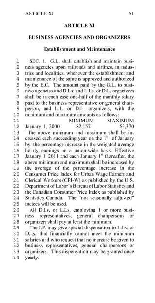 ARTICLE XI                                        51

                        ARTICLE XI

      BUSINESS AGENCIES AND ORGANIZERS

              Establishment and Maintenance

 1      SEC. 1. G.L. shall establish and maintain busi-
 2   ness agencies upon railroads and airlines, in indus-
 3   tries and localities, whenever the establishment and
 4   maintenance of the same is approved and authorized
 5   by the E.C. The amount paid by the G.L. to busi-
 6   ness agencies and D.Ls. and L.Ls. or D.L. organizers
 7   shall be in each case one-half of the monthly salary
 8   paid to the business representative or general chair-
 9   person, and L.L. or D.L. organizers, with the
10   minimum and maximum amounts as follows:
11                          MINIMUM          MAXIMUM
12   January 1, 2000           $2,157              $3,370
13     The above minimum and maximum shall be in-
14   creased each succeeding year on the 1st of January
15   by the percentage increase in the weighted average
16   hourly earnings on a union-wide basis. Effective
17   January 1, 2011 and each January 1st thereafter, the
18   above minimum and maximum shall be increased by
19   the average of the percentage increase in the
20   Consumer Price Index for Urban Wage Earners and
21   Clerical Workers (CPI-W) as published by the U.S.
22   Department of Labor’s Bureau of Labor Statistics and
23   the Canadian Consumer Price Index as published by
24   Statistics Canada. The “not seasonally adjusted”
25   indices will be used.
26      All D.Ls. or L.Ls. employing 1 or more busi-
27   ness representatives, general chairpersons or
28   organizers shall pay at least the minimum.
29      The I.P. may give special dispensation to L.Ls. or
30   D.Ls. that financially cannot meet the minimum
31   salaries and who request that no increase be given to
32   business representatives, general chairpersons or
33   organizers. This dispensation may be granted once
34   yearly.
 