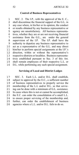 52                                       ARTICLE XI

            Control of Business Representatives

 1      SEC. 2. The I.P., with the approval of the E. C.,
 2   shall discontinue the financial support of the G.L. in
 3   any case where, in his/her or its opinion, the conduct
 4   or results obtained by any business representative or
 5   agency are unsatisfactory. All business representa-
 6   tives, whether they are or are not receiving financial
 7   assistance from the G.L., are under the general
 8   supervision of the I.P. The I.P. shall have the
 9   authority to deputize any business representative to
10   act as a representative of the G.L. and may direct
11   him/her to perform special assignments at the I.P.’s
12   direction, within or without the representative’s
13   respective districts or localities. Business representa-
14   tives established pursuant to Sec. 3 of this Art.
15   shall remain employees of their respective L.L. or
16   D.L. while performing any such special assignment.

           Servicing of Local and District Lodges

17     SEC. 3. Each L.L. and/or D.L. shall establish,
18   subject to approval by the E.C., a sufficient number
19   of business representatives to properly service the
20   membership of the L.L and/or D.L. so that servic-
21   ing can be done with a minimum of G.L. assistance.
22   In cases where this is not or cannot be accomplished,
23   the E.C. can order the consolidation of a small L.L.
24   to ensure proper servicing of the membership and,
25   further, can order the establishment of business
26   agencies where a L.L. and/or D.L. fails to do so.
 