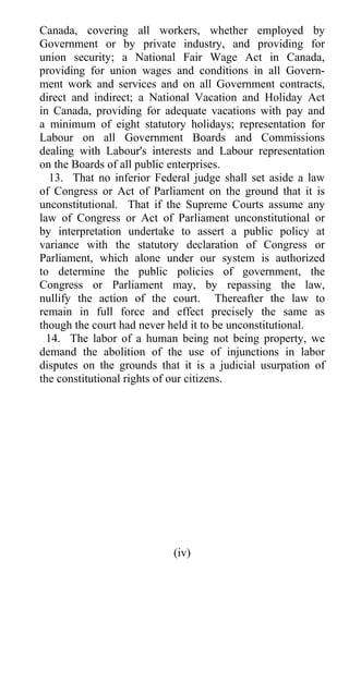 Canada, covering all workers, whether employed by
Government or by private industry, and providing for
union security; a National Fair Wage Act in Canada,
providing for union wages and conditions in all Govern-
ment work and services and on all Government contracts,
direct and indirect; a National Vacation and Holiday Act
in Canada, providing for adequate vacations with pay and
a minimum of eight statutory holidays; representation for
Labour on all Government Boards and Commissions
dealing with Labour's interests and Labour representation
on the Boards of all public enterprises.
  13. That no inferior Federal judge shall set aside a law
of Congress or Act of Parliament on the ground that it is
unconstitutional. That if the Supreme Courts assume any
law of Congress or Act of Parliament unconstitutional or
by interpretation undertake to assert a public policy at
variance with the statutory declaration of Congress or
Parliament, which alone under our system is authorized
to determine the public policies of government, the
Congress or Parliament may, by repassing the law,
nullify the action of the court. Thereafter the law to
remain in full force and effect precisely the same as
though the court had never held it to be unconstitutional.
  14. The labor of a human being not being property, we
demand the abolition of the use of injunctions in labor
disputes on the grounds that it is a judicial usurpation of
the constitutional rights of our citizens.




                           (iv)
 