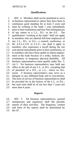 ARTICLE XI                                        53

                       Qualifications

 1     SEC. 4. Members shall not be permitted to serve
 2   as business representatives unless they have been in
 3   continuous good standing for at least 2 years and
 4   must be working at the trade 1 year immediately
 5   prior to their nomination and free from delinquencies
 6   of any nature to a L.L., D.L. or the G.L. The
 7   qualification “working at the trade” shall not apply
 8   to members who are salaried full-time employees of
 9   any L.L., D.L. or G.L., a council, conference, or
10   the A.F.L.C.I.O. or C.L.C., nor shall it apply to
11   members who experience a layoff during the one
12   year period immediately prior to their nomination, or
13   to members who have been unable to obtain employ-
14   ment at the trade because of a strike, lockout, dis-
15   crimination, or temporary physical disability. All
16   business representatives must qualify under Sec. 5,
17   Art I. No business representative may hold any
18   office in the gift of any L.L. or D.L. excepting that
19   of president of a D.L., or L.L., where no D.L.
20   exists. A business representative may serve as a
21   delegate to any affiliated body and to conventions.
22   The term of service of business representatives shall
23   be provided for in the bylaws of the L.L. or D.L.,
24   but such term shall be of not less than 3 years nor
25   more than 4 years.

                           Reports

26     SEC. 5. All business representatives, general
27   chairpersons and organizers shall file periodic
28   reports of their activities. The frequency, content
29   and form of the reports shall be determined by
30   the I.P.
 