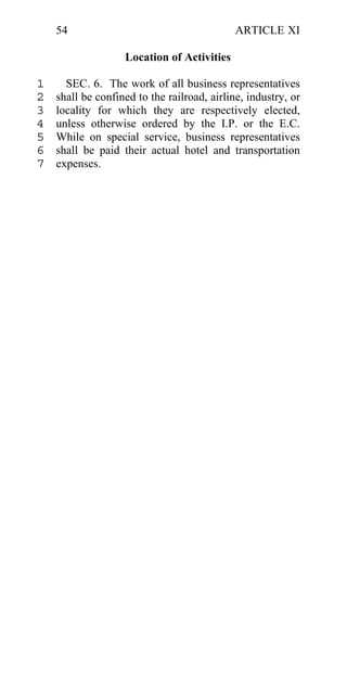 54                                       ARTICLE XI

                   Location of Activities

1     SEC. 6. The work of all business representatives
2   shall be confined to the railroad, airline, industry, or
3   locality for which they are respectively elected,
4   unless otherwise ordered by the I.P. or the E.C.
5   While on special service, business representatives
6   shall be paid their actual hotel and transportation
7   expenses.
 