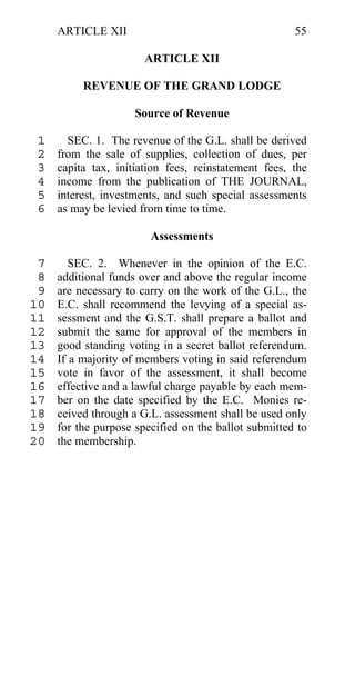 ARTICLE XII                                      55

                       ARTICLE XII

          REVENUE OF THE GRAND LODGE

                     Source of Revenue

 1     SEC. 1. The revenue of the G.L. shall be derived
 2   from the sale of supplies, collection of dues, per
 3   capita tax, initiation fees, reinstatement fees, the
 4   income from the publication of THE JOURNAL,
 5   interest, investments, and such special assessments
 6   as may be levied from time to time.

                        Assessments

 7      SEC. 2. Whenever in the opinion of the E.C.
 8   additional funds over and above the regular income
 9   are necessary to carry on the work of the G.L., the
10   E.C. shall recommend the levying of a special as-
11   sessment and the G.S.T. shall prepare a ballot and
12   submit the same for approval of the members in
13   good standing voting in a secret ballot referendum.
14   If a majority of members voting in said referendum
15   vote in favor of the assessment, it shall become
16   effective and a lawful charge payable by each mem-
17   ber on the date specified by the E.C. Monies re-
18   ceived through a G.L. assessment shall be used only
19   for the purpose specified on the ballot submitted to
20   the membership.
 