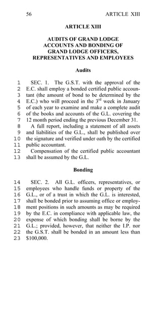 56                                   ARTICLE XIII

                       ARTICLE XIII

              AUDITS OF GRAND LODGE
             ACCOUNTS AND BONDING OF
              GRAND LODGE OFFICERS,
          REPRESENTATIVES AND EMPLOYEES

                            Audits

 1     SEC. 1. The G.S.T. with the approval of the
 2   E.C. shall employ a bonded certified public accoun-
 3   tant (the amount of bond to be determined by the
 4   E.C.) who will proceed in the 3rd week in January
 5   of each year to examine and make a complete audit
 6   of the books and accounts of the G.L. covering the
 7   12 month period ending the previous December 31.
 8     A full report, including a statement of all assets
 9   and liabilities of the G.L., shall be published over
10   the signature and verified under oath by the certified
11   public accountant.
12     Compensation of the certified public accountant
13   shall be assumed by the G.L.

                           Bonding

14     SEC. 2. All G.L. officers, representatives, or
15   employees who handle funds or property of the
16   G.L., or of a trust in which the G.L. is interested,
17   shall be bonded prior to assuming office or employ-
18   ment positions in such amounts as may be required
19   by the E.C. in compliance with applicable law, the
20   expense of which bonding shall be borne by the
21   G.L.; provided, however, that neither the I.P. nor
22   the G.S.T. shall be bonded in an amount less than
23   $100,000.
 