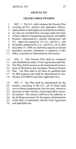 ARTICLE XIV                                         57

                       ARTICLE XIV

                GRAND LODGE PENSION

 1     SEC. 1. The G.L. shall continue the Pension Plan
 2   covering all G.L. elective and appointive officers,
 3   representatives and employees (except those employ-
 4   ees who are excluded from coverage under the terms
 5   of their collective bargaining agreement); all eligible
 6   business representatives, general chairpersons and
 7   G.L. approved organizers of L.Ls. and D.Ls., and
 8   all people employed by L.Ls. and D.Ls. on or after
 9   December 31, 1960, in a full-time capacity as elected
10   president, secretary, dispatcher or organizer or like
11   office or position as determined by the trustees.

12     SEC. 2. This Pension Plan shall be continued
13   and administered under a Trust Agreement and Plan.
14   The Plan shall be known as the International Associ-
15   ation of Machinists and Aerospace Workers Pension
16   Plan. The Plan shall at all times be qualified plan
17   for IRS purposes and shall be administered in con-
18   formity with ERISA and other applicable laws.

19     SEC. 3. The Plan shall be administered by the
20   trustees, consisting of the E.C., all of whom shall
21   serve without compensation, but who may, whenever
22   necessary in their opinion, retain legal and/or actuar-
23   ial counsel. The trustees shall have the authority to
24   do all things necessary for the proper administration
25   of the Plan, in conformity with the Trust Agreement
26   and applicable law.
 