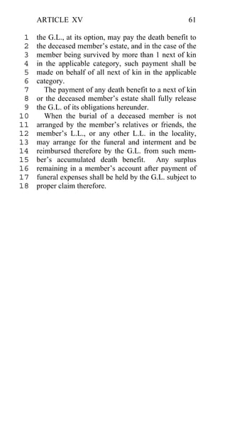 ARTICLE XV                                        61

 1   the G.L., at its option, may pay the death benefit to
 2   the deceased member’s estate, and in the case of the
 3   member being survived by more than 1 next of kin
 4   in the applicable category, such payment shall be
 5   made on behalf of all next of kin in the applicable
 6   category.
 7      The payment of any death benefit to a next of kin
 8   or the deceased member’s estate shall fully release
 9   the G.L. of its obligations hereunder.
10      When the burial of a deceased member is not
11   arranged by the member’s relatives or friends, the
12   member’s L.L., or any other L.L. in the locality,
13   may arrange for the funeral and interment and be
14   reimbursed therefore by the G.L. from such mem-
15   ber’s accumulated death benefit. Any surplus
16   remaining in a member’s account after payment of
17   funeral expenses shall be held by the G.L. subject to
18   proper claim therefore.
 